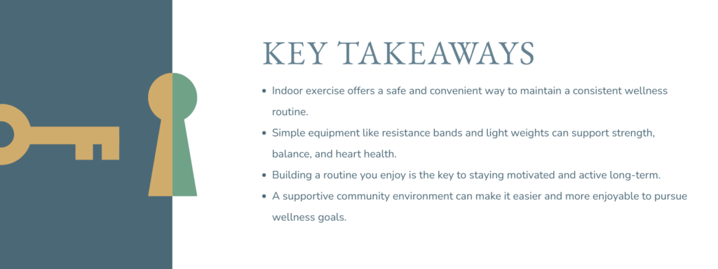 infographic that says 'Key Takeaways
Indoor exercise offers a safe and convenient way to maintain a consistent wellness routine.
Simple equipment like resistance bands and light weights can support strength, balance, and heart health.
Building a routine you enjoy is the key to staying motivated and active long-term.
A supportive community environment can make it easier and more enjoyable to pursue wellness goals.'